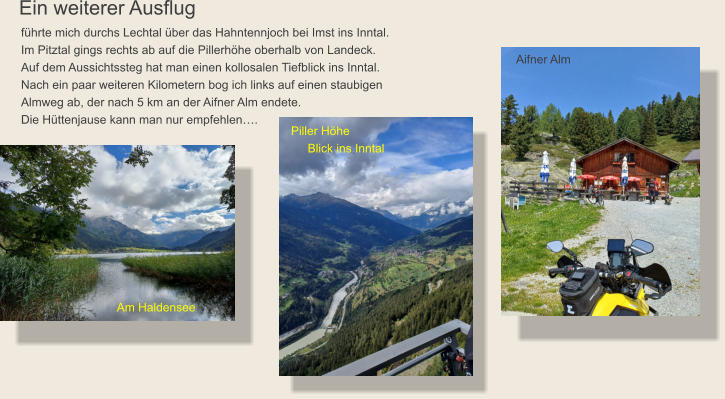 Ein weiterer Ausflug führte mich durchs Lechtal über das Hahntennjoch bei Imst ins Inntal.Im Pitztal gings rechts ab auf die Pillerhöhe oberhalb von Landeck. Auf dem Aussichtssteg hat man einen kollosalen Tiefblick ins Inntal. Nach ein paar weiteren Kilometern bog ich links auf einen staubigen  Almweg ab, der nach 5 km an der Aifner Alm endete. Die Hüttenjause kann man nur empfehlen….  Aifner Alm Piller Höhe      Blick ins Inntal Am Haldensee