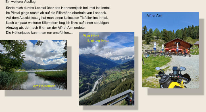 Ein weiterer Ausflug führte mich durchs Lechtal über das Hahntennjoch bei Imst ins Inntal.Im Pitztal gings rechts ab auf die Pillerhöhe oberhalb von Landeck. Auf dem Aussichtssteg hat man einen kollosalen Tiefblick ins Inntal. Nach ein paar weiteren Kilometern bog ich links auf einen staubigen  Almweg ab, der nach 5 km an der Aifner Alm endete. Die Hüttenjause kann man nur empfehlen….  Aifner Alm Piller Höhe      Blick ins Inntal Am Haldensee