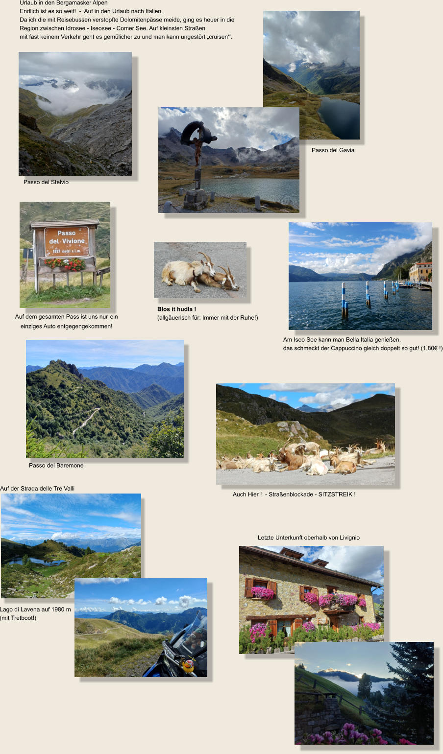 Urlaub in den Bergamasker Alpen Endlich ist es so weit!  -  Auf in den Urlaub nach Italien.  Da ich die mit Reisebussen verstopfte Dolomitenpässe meide, ging es heuer in die Region zwischen Idrosee - Iseosee - Comer See. Auf kleinsten Straßen  mit fast keinem Verkehr geht es gemülicher zu und man kann ungestört „cruisen“. Auf dem gesamten Pass ist uns nur ein  einziges Auto entgegengekommen!  Am Iseo See kann man Bella Italia genießen,  das schmeckt der Cappuccino gleich doppelt so gut! (1,80€ !) Passo del Baremone Auf der Strada delle Tre Valli Lago di Lavena auf 1980 m  (mit Tretboot!) Auch Hier !  - Straßenblockade - SITZSTREIK ! Passo del Stelvio Passo del Gavia Blos it hudla !  (allgäuerisch für: Immer mit der Ruhe!) Letzte Unterkunft oberhalb von Livignio