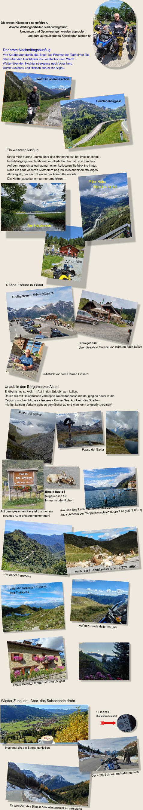Die ersten Kilometer sind gefahren,            diverse Wartungsarbeiten sind durchgeführt,                        Umbauten und Optimierungen wurden auprobiert                                  und daraus resultierende Korrekturen stehen an.  Hochtannbergpass Warth im oberen Lechtal Der erste Nachmittagsausflug Von Kaufbeuren durch die „Enge“ bei Pfronten ins Tanheimer Tal, dann über den Gaichtpass ins Lechtal bis nach Warth. Weiter über den Hochtannbergpass nach Vorarlberg.  Durch Lustenau und Hittisau zurück ins Allgäu. Ein weiterer Ausflug führte mich durchs Lechtal über das Hahntennjoch bei Imst ins Inntal.Im Pitztal gings rechts ab auf die Pillerhöhe oberhalb von Landeck. Auf dem Aussichtssteg hat man einen kollosalen Tiefblick ins Inntal. Nach ein paar weiteren Kilometern bog ich links auf einen staubigen  Almweg ab, der nach 5 km an der Aifner Alm endete. Die Hüttenjause kann man nur empfehlen….  Aifner Alm Piller Höhe      Blick ins Inntal Am Haldensee 4 Tage Enduro in Friaul Großglockner - Edelweißspitze Straniger Alm  -  über die grüne Grenze von Kärnten nach Italien Frühstück vor dem Offroad Einsatz Urlaub in den Bergamasker Alpen Endlich ist es so weit!  -  Auf in den Urlaub nach Italien.  Da ich die mit Reisebussen verstopfte Dolomitenpässe meide, ging es heuer in die Region zwischen Idrosee - Iseosee - Comer See. Auf kleinsten Straßen  mit fast keinem Verkehr geht es gemülicher zu und man kann ungestört „cruisen“. Auf dem gesamten Pass ist uns nur ein  einziges Auto entgegengekommen!  Am Iseo See kann man Bella Italia genießen,  das schmeckt der Cappuccino gleich doppelt so gut! (1,80€ !) Passo del Baremone Auf der Strada delle Tre Valli Lago di Lavena auf 1980 m  (mit Tretboot!) Auch Hier !  - Straßenblockade - SITZSTREIK ! Passo del Stelvio Passo del Gavia Blos it hudla !  (allgäuerisch für:  Immer mit der Ruhe!) Letzte Unterkunft oberhalb von Livignio Wieder Zuhause - Aber, das Saisonende droht Nochmal die die Sonne genießen  Es wird Zeit das Bike in den Winterschlaf zu versetzen 31.10.2025 Die letzte Ausfahrt Der erste Schnee am Hahntennjoch