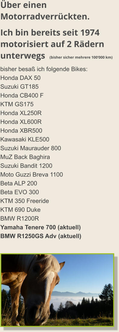 Über einen Motorradverrückten. Ich bin bereits seit 1974 motorisiert auf 2 Rädern unterwegs  (bisher sicher mehrere 100‘000 km) bisher besaß ich folgende Bikes: Honda DAX 50 Suzuki GT185 Honda CB400 F KTM GS175 Honda XL250R Honda XL600R Honda XBR500 Kawasaki KLE500 Suzuki Maurauder 800 MuZ Back Baghira Suzuki Bandit 1200 Moto Guzzi Breva 1100 Beta ALP 200 Beta EVO 300 KTM 350 Freeride KTM 690 Duke BMW R1200R Yamaha Tenere 700 (aktuell) BMW R1250GS Adv (aktuell)