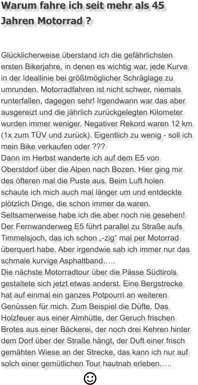 Warum fahre ich seit mehr als 45 Jahren Motorrad ?  Glücklicherweise überstand ich die gefährlichsten ersten Bikerjahre, in denen es wichtig war, jede Kurve in der Ideallinie bei größtmöglicher Schräglage zu umrunden. Motorradfahren ist nicht schwer, niemals runterfallen, dagegen sehr! Irgendwann war das aber ausgereizt und die jährlich zurückgelegten Kilometer wurden immer weniger. Negativer Rekord waren 12 km (1x zum TÜV und zurück). Eigentlich zu wenig - soll ich mein Bike verkaufen oder ??? Dann im Herbst wanderte ich auf dem E5 von Oberstdorf über die Alpen nach Bozen. Hier ging mir des öfteren mal die Puste aus. Beim Luft holen schaute ich mich auch mal länger um und entdeckte plötzlich Dinge, die schon immer da waren. Seltsamerweise habe ich die aber noch nie gesehen!  Der Fernwanderweg E5 führt parallel zu Straße aufs Timmelsjoch, das ich schon „-zig“ mal per Motorrad überquert habe. Aber irgendwie sah ich immer nur das schmale kurvige Asphaltband….. Die nächste Motorradtour über die Pässe Südtirols gestaltete sich jetzt etwas anderst. Eine Bergstrecke hat auf einmal ein ganzes Potpourri an weiteren Genüssen für mich. Zum Beispiel die Düfte. Das Holzfeuer aus einer Almhütte, der Geruch frischen Brotes aus einer Bäckerei, der noch drei Kehren hinter dem Dorf über der Straße hängt, der Duft einer frisch gemähten Wiese an der Strecke, das kann ich nur auf solch einer gemütlichen Tour hautnah erleben…..