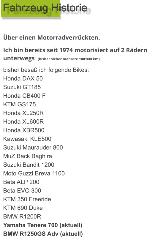 Über einen Motorradverrückten. Ich bin bereits seit 1974 motorisiert auf 2 Rädern unterwegs  (bisher sicher mehrere 100‘000 km) bisher besaß ich folgende Bikes: Honda DAX 50 Suzuki GT185 Honda CB400 F KTM GS175 Honda XL250R Honda XL600R Honda XBR500 Kawasaki KLE500 Suzuki Maurauder 800 MuZ Back Baghira Suzuki Bandit 1200 Moto Guzzi Breva 1100 Beta ALP 200 Beta EVO 300 KTM 350 Freeride KTM 690 Duke BMW R1200R Yamaha Tenere 700 (aktuell) BMW R1250GS Adv (aktuell) Fahrzeug Historie