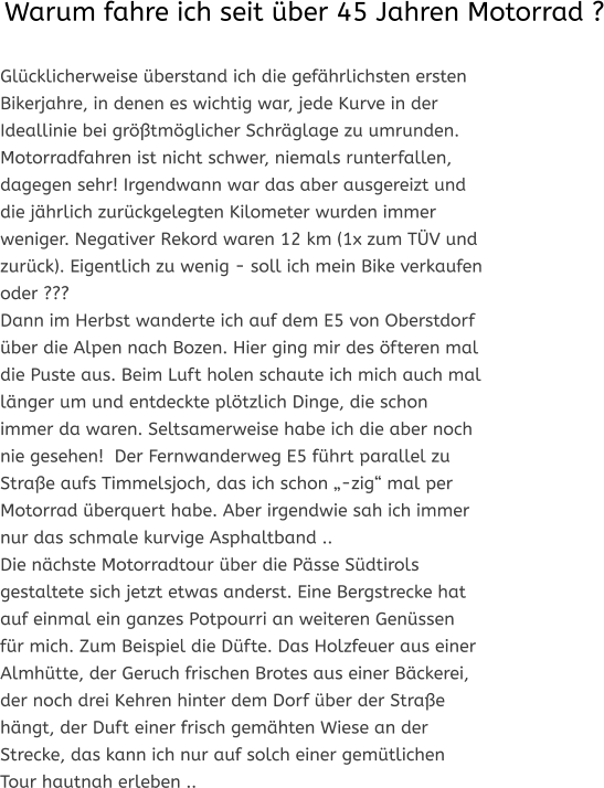 Glücklicherweise überstand ich die gefährlichsten ersten Bikerjahre, in denen es wichtig war, jede Kurve in der Ideallinie bei größtmöglicher Schräglage zu umrunden. Motorradfahren ist nicht schwer, niemals runterfallen, dagegen sehr! Irgendwann war das aber ausgereizt und die jährlich zurückgelegten Kilometer wurden immer weniger. Negativer Rekord waren 12 km (1x zum TÜV und zurück). Eigentlich zu wenig - soll ich mein Bike verkaufen oder ??? Dann im Herbst wanderte ich auf dem E5 von Oberstdorf über die Alpen nach Bozen. Hier ging mir des öfteren mal die Puste aus. Beim Luft holen schaute ich mich auch mal länger um und entdeckte plötzlich Dinge, die schon immer da waren. Seltsamerweise habe ich die aber noch nie gesehen!  Der Fernwanderweg E5 führt parallel zu Straße aufs Timmelsjoch, das ich schon „-zig“ mal per Motorrad überquert habe. Aber irgendwie sah ich immer nur das schmale kurvige Asphaltband….. Die nächste Motorradtour über die Pässe Südtirols gestaltete sich jetzt etwas anderst. Eine Bergstrecke hat auf einmal ein ganzes Potpourri an weiteren Genüssen für mich. Zum Beispiel die Düfte. Das Holzfeuer aus einer Almhütte, der Geruch frischen Brotes aus einer Bäckerei, der noch drei Kehren hinter dem Dorf über der Straße hängt, der Duft einer frisch gemähten Wiese an der Strecke, das kann ich nur auf solch einer gemütlichen Tour hautnah erleben…..   Warum fahre ich seit über 45 Jahren Motorrad ?
