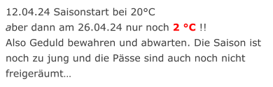 12.04.24 Saisonstart bei 20°C aber dann am 26.04.24 nur noch 2 °C !! Also Geduld bewahren und abwarten. Die Saison ist noch zu jung und die Pässe sind auch noch nicht freigeräumt…