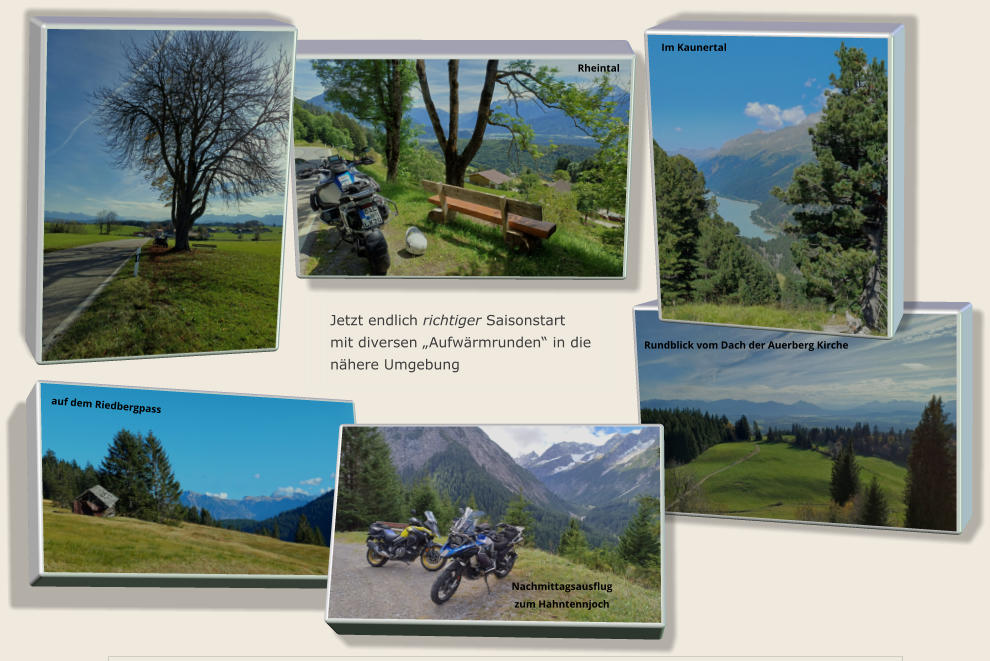 Jetzt endlich richtiger Saisonstart mit diversen „Aufwärmrunden“ in die nähere Umgebung Im Kaunertal auf dem Riedbergpass Nachmittagsausflug zum Hahntennjoch Rundblick vom Dach der Auerberg Kirche Rheintal