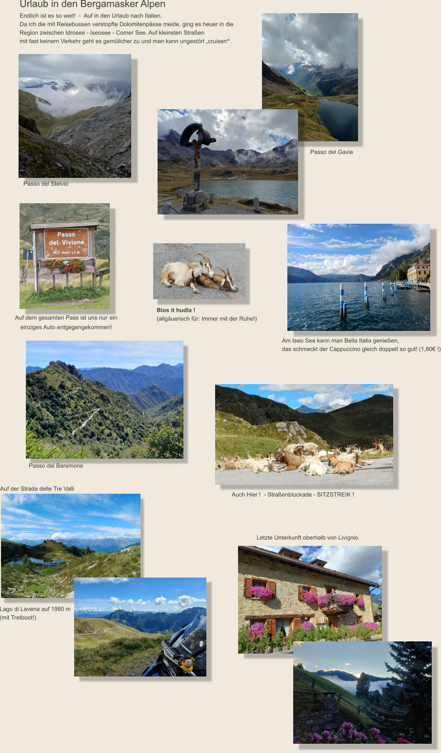 Urlaub in den Bergamasker Alpen Endlich ist es so weit!  -  Auf in den Urlaub nach Italien.  Da ich die mit Reisebussen verstopfte Dolomitenpässe meide, ging es heuer in die Region zwischen Idrosee - Iseosee - Comer See. Auf kleinsten Straßen  mit fast keinem Verkehr geht es gemülicher zu und man kann ungestört „cruisen“. Auf dem gesamten Pass ist uns nur ein  einziges Auto entgegengekommen!  Am Iseo See kann man Bella Italia genießen,  das schmeckt der Cappuccino gleich doppelt so gut! (1,80€ !) Passo del Baremone Auf der Strada delle Tre Valli Lago di Lavena auf 1980 m  (mit Tretboot!) Auch Hier !  - Straßenblockade - SITZSTREIK ! Passo del Stelvio Passo del Gavia Blos it hudla !  (allgäuerisch für: Immer mit der Ruhe!) Letzte Unterkunft oberhalb von Livignio